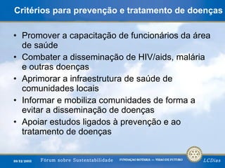 Critérios para prevenção e tratamento de doenças Promover a capacitação de funcionários da área de saúde Combater a disseminação de HIV/aids, malária e outras doenças Aprimorar a infraestrutura de saúde de comunidades locais Informar e mobiliza comunidades de forma a evitar a disseminação de doenças Apoiar estudos ligados à prevenção e ao tratamento de doenças 