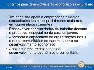 Critérios para desenvolvimento econômico e comunitário Treinar e dar apoio a empresários e líderes comunitários locais, especialmente mulheres, em comunidades carentes Desenvolver oportunidades de trabalho decente e produtivo, especialmente para os jovens Aprimorar a capacidade de organizações locais e redes comunitárias de darem suporte ao desenvolvimento econômico Apoiar estudos relacionados ao desenvolvimento econômico e comunitário 