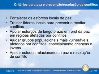 Critérios para paz e prevenção/resolução de conflitos Fortalecer os esforços locais de paz Treinar líderes locais para prevenir e mediar conflitos Apoiar esforços de longo prazo em prol da paz em regiões afetadas por conflitos Ajudar grupos populacionais mais vulneráveis afetados por conflitos, especialmente crianças e jovens Apoiar estudos relacionados a paz e resolução de conflito 