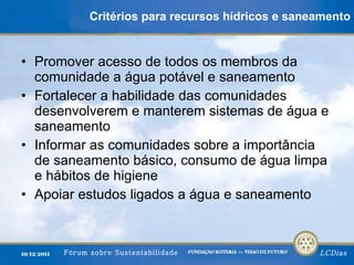 Critérios para recursos hídricos e saneamento Promover acesso de todos os membros da comunidade a água potável e saneamento Fortalecer a habilidade das comunidades desenvolverem e manterem sistemas de água e saneamento Informar as comunidades sobre a importância de saneamento básico, consumo de água limpa e hábitos de higiene Apoiar estudos ligados a água e saneamento 