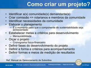 Como criar um projeto? Identificar a(s) comunidade(s) demandante(s) Criar comissão => rotarianos e membros da comunidade Identificar necessidades da comunidade Elaborar o planejamento É o momento para que o componente de sustentabilidade seja acrescentado Estabelecer metas e critérios para desenvolvimento Mensurabilidade Orçar o projeto Cronograma físico-financeiro Definir fases do desenvolvimento do projeto Definir a forma e critérios para acompanhamento Definir formas e meios de medição de resultados Ref: Manual de Gerenciamento de Subsídios 