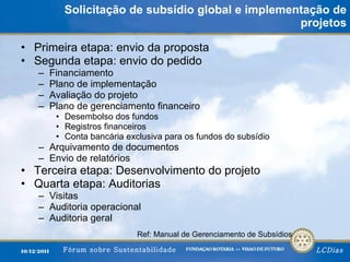 Solicitação de subsídio global e implementação de projetos Primeira etapa: envio da proposta Segunda etapa: envio do pedido Financiamento Plano de implementação Avaliação do projeto Plano de gerenciamento financeiro Desembolso dos fundos Registros financeiros Conta bancária exclusiva para os fundos do subsídio Arquivamento de documentos Envio de relatórios Terceira etapa: Desenvolvimento do projeto Quarta etapa: Auditorias Visitas Auditoria operacional Auditoria geral Ref: Manual de Gerenciamento de Subsídios 