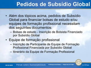 Pedidos de Subsídio Global Além dos tópicos acima, pedidos de Subsídio Global para financiar bolsas de estudo e/ou equipes de formação profissional necessitam dos seguintes documentos: Bolsas de estudo - Inscrição de Bolsista Financiado por Subsídio Global Equipe de formação profissional Inscrição de Participante de Equipe de Formação Profissional Financiada por Subsídio Global Itinerário da Equipe de Formação Profissional 