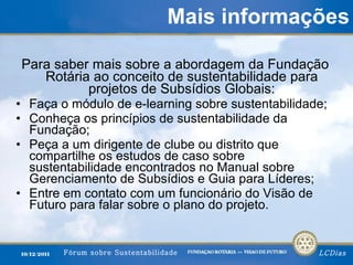 Mais informações Para saber mais sobre a abordagem da Fundação Rotária ao conceito de sustentabilidade para projetos de Subsídios Globais: Faça o módulo de e-learning sobre sustentabilidade; Conheça os princípios de sustentabilidade da Fundação; Peça a um dirigente de clube ou distrito que compartilhe os estudos de caso sobre sustentabilidade encontrados no Manual sobre Gerenciamento de Subsídios e Guia para Líderes; Entre em contato com um funcionário do Visão de Futuro para falar sobre o plano do projeto. 