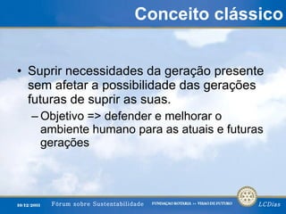 Conceito clássico Suprir necessidades da geração presente sem afetar a possibilidade das gerações futuras de suprir as suas. Objetivo => defender e melhorar o ambiente humano para as atuais e futuras gerações 