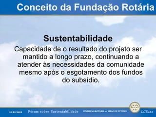 Conceito da Fundação Rotária Sustentabilidade Capacidade de o resultado do projeto ser mantido a longo prazo, continuando a atender às necessidades da comunidade mesmo após o esgotamento dos fundos do subsídio. 