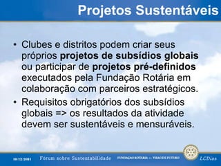 Projetos Sustentáveis Clubes e distritos podem criar seus próprios  projetos de subsídios globais  ou participar de  projetos pré-definidos  executados pela Fundação Rotária em colaboração com parceiros estratégicos. Requisitos obrigatórios dos subsídios globais => os resultados da atividade devem ser sustentáveis e mensuráveis. 