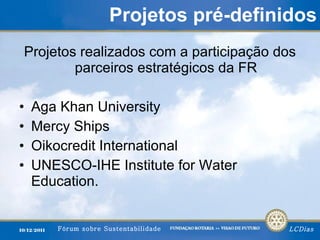 Projetos pré-definidos Projetos realizados com a participação dos parceiros estratégicos da FR Aga Khan University  Mercy Ships  Oikocredit International  UNESCO-IHE Institute for Water Education.  