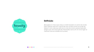 12
Deﬁnição:
Beautybox é a marca que coloca a mulher brasileira no centro do mundo.
Quer conectar você com o que há de mais incrível e atual no mundo da
beleza. E como sabe que você vive no meio da correria, pressionada pelo
tempo e por uma enxurrada de informações, reuniu em um único lugar as
melhores marcas e tendências mundiais.
 