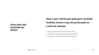 20
Fazer o que o cliente quer pode gerar resultado
imediato, mostrar o que ele precisa pode ser
o início da retenção.
1 - Seja transparente e honesto com seu cliente;
2 - Entenda as reais dores e como você pode ajudar;
3 - Traga seu cliente para fazer parte do processo.
Como vocês está
escutando seu
cliente?
 