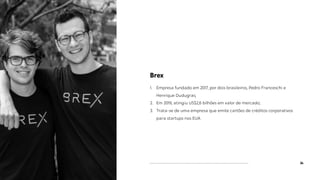 34
Brex
1. Empresa fundado em 2017, por dois brasileiros, Pedro Franceschi e
Henrique Dudugras;
2. Em 2019, atingiu US$2,6 bilhões em valor de mercado;
3. Trata-se de uma empresa que emite cartões de créditos corporativos
para startups nos EUA.
 