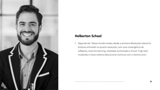 35
Holberton School
1. Segundo ele: "Nosso mundo mudou desde a primeira Revolução Industrial.
Estamos entrando na quarta revolução, com uma convergência de
softwares, machine learning, realidade aumentada e virtual. Tudo está
mudando, e nosso sistema educacional continua com a mesma cara”;
 