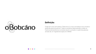 6
Deﬁnição:
Onde tem amor tem beleza. O Boticário é a marca de beleza mais amada e
preferida pelos brasileiros*. Todos os produtos desenvolvidos e todas as
histórias extraordinárias contadas tocam o coração e a pele das pessoas
através de um ingrediente especial: O AMOR.
 