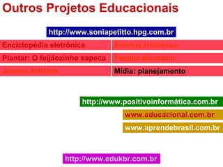 Outros Projetos Educacionais
http://www.positivoinformática.com.br
www.educacional.com.br
www.aprendebrasil.com.br
http://www.soniapetitto.hpg.com.br
Enciclopédia eletrônica
Plantar: O feijãozinho sapeca
Jovens Artistas
Direitos Humanos
Família Microbim
Mídia: planejamento
http://www.edukbr.com.br
 