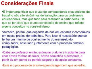 Considerações Finais
•É importante frisar que o uso de computadores e os projetos de
trabalho não são sinônimos de salvação para os problemas
educacionais, mas que tudo será realizado a partir deles. Há
que se ter claro que é uma concepção de ensino que reflete
alguns conceitos no construtivismo.
•Acredito, porém, que depende de nós educadores incorporá-los
em nossa prática de trabalhos. Para isso, é necessário que se
tenha um mínimo de conhecimento do manuseio do
computador, articulado juntamente com o processo didático-
pedagógico.
•Cabe ao professor então, estimular o aluno a ir adiante para
criar novas formas de fazer, novos caminhos a percorrer, a
partir de um ponto de partida seguro e de apoio constante.
•Este é o processo de ensino-aprendizagem em que acredito.
 