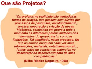 Que são Projetos?
“Os projetos na realidade são verdadeiras
fontes de criação, que passam sem dúvida por
processos de pesquisas, aprofundamento,
análise, depuração e criação de novas
hipóteses, colocando em prova a todo o
momento as diferentes potencialidades dos
elementos do grupo, assim como as
limitações. Tal amplitude, neste processo, faz
que os alunos busquem cada vez mais
informações, materiais, detalhamentos etc.,
fontes estas de constantes estímulos no
desenrolar do desenvolvimento de suas
competências.”
(Nilbo Ribeiro Nogueira, 1998)
 