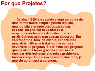 Por que Projetos?
Gardner (1994) responde a esta pergunta de
uma forma muito simples porém realista,
quando cita a grande preocupação das
escolas em ensinar seus alunos a
responderem baterias de testes que se
perderão logo após que saírem da escola. Em
contrapartida, fora da escola, encontrarão
uma sistemática de trabalho que sempre
envolverá os projetos. É por meio dos projetos
que os alunos terão grandes chances de
resolver determinadas situações problemas,
buscar o equilíbrio e novos conhecimentos, já
que ele aprenderá a aprender.
 