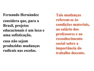 Tais mudanças
referem-se às
condições materiais,
ao salário dos
professores e ao
reconhecimento
social sobre a
importância do
trabalho docente.
Fernando Hernández
considera que, para o
Brasil, projetos
educacionais é um luxo e
uma sofisticação,
caso não sejam
produzidas mudanças
radicais nas escolas.
 