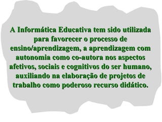 A Informática Educativa tem sido utilizadaA Informática Educativa tem sido utilizada
para favorecer o processo depara favorecer o processo de
ensino/aprendizagem, a aprendizagem comensino/aprendizagem, a aprendizagem com
autonomia como co-autora nos aspectosautonomia como co-autora nos aspectos
afetivos, sociais e cognitivos do ser humano,afetivos, sociais e cognitivos do ser humano,
auxiliando na elaboração de projetos deauxiliando na elaboração de projetos de
trabalho como poderoso recurso didático.trabalho como poderoso recurso didático.
 
