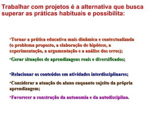 •Tornar a prática educativa mais dinâmica e contextualizadaTornar a prática educativa mais dinâmica e contextualizada
(o problema proposto, a elaboração de hipótese, a(o problema proposto, a elaboração de hipótese, a
experimentação, a argumentação e a análise dos erros);experimentação, a argumentação e a análise dos erros);
•Gerar situações de aprendizagens reais e diversificados;Gerar situações de aprendizagens reais e diversificados;
•Relacionar os conteúdos em atividades interdisciplinares;Relacionar os conteúdos em atividades interdisciplinares;
•Considerar a atuação do aluno enquanto sujeito da própriaConsiderar a atuação do aluno enquanto sujeito da própria
aprendizagem;aprendizagem;
•Favorecer a construção da autonomia e da autodisciplina.Favorecer a construção da autonomia e da autodisciplina.
Trabalhar com projetos é a alternativa que busca
superar as práticas habituais e possibilita:
 