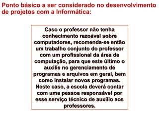 Caso o professor não tenha
conhecimento razoável sobre
computadores, recomenda-se então
um trabalho conjunto do professor
com um profissional da área de
computação, para que este último o
auxilie no gerenciamento de
programas e arquivos em geral, bem
como instalar novos programas.
Neste caso, a escola deverá contar
com uma pessoa responsável por
esse serviço técnico de auxílio aos
professores.
Caso o professor não tenha
conhecimento razoável sobre
computadores, recomenda-se então
um trabalho conjunto do professor
com um profissional da área de
computação, para que este último o
auxilie no gerenciamento de
programas e arquivos em geral, bem
como instalar novos programas.
Neste caso, a escola deverá contar
com uma pessoa responsável por
esse serviço técnico de auxílio aos
professores.
Ponto básico a ser considerado no desenvolvimento
de projetos com a Informática:
 
