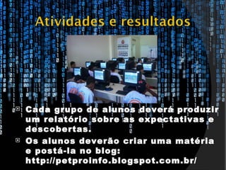    Cada grupo de alunos deverá produzir
    um relatório sobre as expectativas e
    descobertas.
   Os alunos deverão criar uma matéria
    e postá-la no blog:
    http://petproinfo.blogspot.com.br/
 