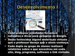    Cada professor orientador fornecerá
    subsídios e dicas para pesquisa no Google.
   Serão fornecidos alguns endereços virtuais
    que o professor deseja que o aluno conheça.
   Cada dupla ou grupo de alunos realizará
    relatórios sobre o que encontrou em cada
    site, blog, programa, software e link visitado.
 