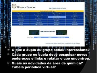    O que a dupla ou grupo achou interessante?
   Cada grupo ou dupla deve pesquisar novos
    endereços e links e relatar o que encontrou.
   Quais as novidades da área de química?
    Tabela periódica virtual?
 