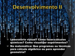    Laboratório virtual? Como fazer cálculos
    químicos? Como visualizar experimentos?
   Na matemática: Que programas ou técnicas
    para cálculo algébrico ou para aprender
    geometria?
 