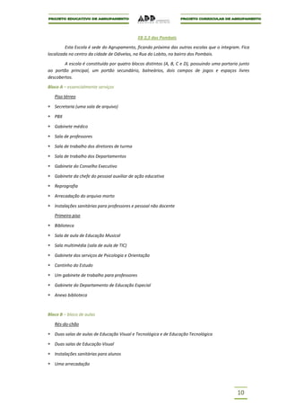 EB 2,3 dos Pombais

         Esta Escola é sede do Agrupamento, ficando próxima das outras escolas que o integram. Fica
localizada no centro da cidade de Odivelas, na Rua do Lobito, no bairro dos Pombais.

        A escola é constituída por quatro blocos distintos (A, B, C e D), possuindo uma portaria junto
ao portão principal, um portão secundário, balneários, dois campos de jogos e espaços livres
descobertos.

Bloco A – essencialmente serviços

   Piso térreo

   Secretaria (uma sala de arquivo)

   PBX

   Gabinete médico

   Sala de professores

   Sala de trabalho dos diretores de turma

   Sala de trabalho dos Departamentos

   Gabinete do Conselho Executivo

   Gabinete da chefe do pessoal auxiliar de ação educativa

   Reprografia

   Arrecadação do arquivo morto

   Instalações sanitárias para professores e pessoal não docente

   Primeiro piso

   Biblioteca

   Sala de aula de Educação Musical

   Sala multimédia (sala de aula de TIC)

   Gabinete dos serviços de Psicologia e Orientação

   Cantinho do Estudo

   Um gabinete de trabalho para professores

   Gabinete do Departamento de Educação Especial

   Anexo biblioteca



Bloco B – bloco de aulas

   Rés-do-chão

   Duas salas de aulas de Educação Visual e Tecnológica e de Educação Tecnológica

   Duas salas de Educação Visual

   Instalações sanitárias para alunos

   Uma arrecadação




                                                                                               10
 