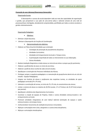 Promoção de uma Liderança/Governança Democrática

   Organização Escolar

         O desempenho e sucesso da escola dependem cada vez mais das capacidades de organização
e gestão, que perspetivem a sua ação de uma forma eficaz e eficiente através de uma rede de
processos/chave interligados, devidamente compreendidos, partilhados por todos os atores escolares e
geridos sistematicamente.



   Organização Pedagógica

                 Objetivos:

   Otimizar a Ação Educativa;
   Otimizar o Desempenho de Funções de Coordenação.
                 Operacionalização dos objetivos:
   Elaborar um Plano Anual de Atividades que contemple:
                 o   Estratégias de prevenção de procedimento disciplinar;
                 o   Atividades Curriculares;
                 o   Atividades de Enriquecimento Curricular e Tempos Livres;
                 o   A participação empenhada de todos os intervenientes na sua elaboração;
                 o   Outras Atividades.
   Realizar Avaliação Diagnóstica a todos alunos no início do ano letivo e sempre que for pertinente;
   Elaborar o perfil familiar do aluno no início do ano letivo;
   Elaborar o perfil do aluno no final de cada ciclo de estudos;
   Aperfeiçoar a construção dos Processos Individuais dos Alunos;
   Privilegiar sempre a sequência pedagógica e a manutenção do grupo/turma dentro de um ciclo de
   estudos - Equipas Pedagógicas;
   Integrar nos horários de alunos e professores das respetivas turmas, as atividades de apoio
   pedagógico acrescido (2º e 3º ciclo);
   Submeter a constituição de turmas, no início do 2º e 3º ciclo, às características dos alunos;
   Limitar o número de alunos no máximo de 20 (Pré-escolar, 1º e 2º Ciclos) e de 25 (3º Ciclo) sempre
   que possível;
   Aperfeiçoar a dinâmica dos Departamentos Curriculares;
   Incentivar a criação de equipas de Projetos, Clubes e outras Atividades extracurriculares e de
   enriquecimento curricular;
   Promover atividades integradoras de cariz lúdico/ informal (animação de espaços e ações
   extracurriculares e de tempos livres);
   Institucionalizar mecanismos de avaliação do processo e do produto;
   Reforçar a articulação entre ciclos, alargando-a a outras áreas disciplinares;
   Reforçar a articulação interdisciplinar.




                                                                                                   28
 