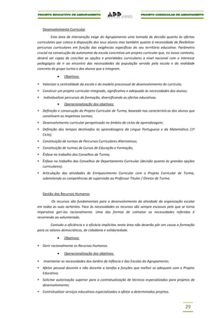Desenvolvimento Curricular

         Esta área de intervenção exige do Agrupamento uma tomada de decisão quanto às ofertas
curriculares que coloca à disposição dos seus alunos mas também quanto à necessidade de flexibilizar
percursos curriculares em função das exigências específicas do seu território educativo. Parâmetro
crucial na consecução da autonomia da escola concretiza um projeto curricular que, no nosso contexto,
deverá ser capaz de conciliar as opções e prioridades curriculares a nível nacional com o interesse
pedagógico de ir ao encontro das necessidades da população servida pela escola e da realidade
concreta do grupo turma e dos alunos que a integram.

                 Objetivos:

   Valorizar a centralidade da escola e do modelo processual de desenvolvimento do currículo;
   Construir um projeto curricular integrado, significativo e adequado às necessidades dos alunos;
   Individualizar percursos de formação, diversificando as ofertas educativas.
                 Operacionalização dos objetivos:
   Definição e consecução do Projeto Curricular de Turma, baseado nas características dos alunos que
   constituem as respetivas turmas;
   Desenvolvimento curricular perspetivado no âmbito de ciclos de aprendizagem;
   Definição dos tempos destinados às aprendizagens da Língua Portuguesa e da Matemática (1º
   Ciclo);
   Constituição de turmas de Percursos Curriculares Alternativos;
   Constituição de turmas de Cursos de Educação e Formação;
   Ênfase no trabalho dos Conselhos de Turma;
   Ênfase no trabalho dos Conselhos de Departamento Curricular (decisão quanto às grandes opções
   curriculares);
   Articulação das atividades de Enriquecimento Curricular com o Projeto Curricular de Turma,
   submetendo as competências de supervisão ao Professor Titular / Diretor de Turma.



   Gestão dos Recursos Humanos

         Os recursos são fundamentais para o desenvolvimento da atividade da organização escolar
em todas as suas vertentes. Face às necessidades os recursos são sempre escassos pelo que se torna
imperativo geri-los racionalmente. Uma das formas de colmatar as necessidades referidas é
recorrendo ao voluntariado.

         Contudo a eficiência e a eficácia implícitas nesta área não deverão pôr em causa a formação
para os valores democráticos, de cidadania e solidariedade.

                 Objetivos:

   Gerir racionalmente os Recursos Humanos.

                 Operacionalização dos objetivos:

   Inventariar as necessidades dos Jardins de Infância e das Escolas do Agrupamento;
   Afetar pessoal docente e não docente a tarefas e funções que melhor se adequam com o Projeto
   Educativo;
   Solicitar autorização superior para a contratualização de técnicos especializados para projetos de
   desenvolvimento;
   Contratualizar serviços educativos especializados a afetar a determinados projetos.



                                                                                                29
 