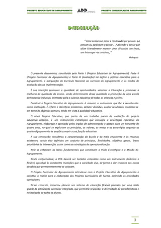 I NT R O DUÇ ÃO
                                      I NT R O DUÇ ÃO

                                                     “ Uma escola que pensa é construída por pessoas que
                                                  pensam ou aprendem a pensar. Aprender a pensar quer
                                                  dizer literalmente manter uma discussão continua,
                                                  um interrogar-se contínuo,”
                                                                                              Malaguzzi




    O presente documento, constituído pela Parte I (Projeto Educativo de Agrupamento), Parte II
(Projeto Curricular de Agrupamento) e Parte III (Avaliação) irá definir a política educativa para o
Agrupamento, a adequação do Currículo Nacional ao currículo do Agrupamento e os modos de
avaliação da sua implementação.

   É sua intenção promover a igualdade de oportunidades, valorizar a Educação e promover a
melhoria da qualidade do ensino, sendo determinante dessa qualidade a promoção de uma escola
democrática inclusiva, orientada para o sucesso educativo de todas as crianças e jovens.

   Construir o Projeto Educativo de Agrupamento é assumir a autonomia que lhe é reconhecida
como instituição. É refletir e identificar problemas, debater decisões, avaliar resultados, mobilizar-se
em torno de objetivos comuns, tendo em vista a qualidade educativa.

   O atual Projeto Educativo, que partiu de um trabalho prévio de avaliação do projeto
educativo anterior, é um instrumento estratégico que consagra a orientação educativa do
Agrupamento, elaborado e aprovado pelos órgãos de administração e gestão para um horizonte de
quatro anos, no qual se explicitam os princípios, os valores, as metas e as estratégias segundo as
quais o Agrupamento se propõe cumprir a sua função educativa.

    A sua construção considerou a caracterização da Escola e do meio envolvente e os recursos
existentes, tendo sido definidos um conjunto de princípios, finalidades, objetivos gerais, áreas
prioritárias de intervenção, assim como as estratégias de operacionalização.

   Nele se enfatizam as ideias fundamentais que constituem a Visão Estratégica e a Missão do
Agrupamento.

    Nesta conformidade, o PEA deverá ser também entendido como um instrumento dinâmico e
flexível, ajustável às constantes mutações que a sociedade vive, de forma a dar resposta aos novos
desafios que permanentemente se colocam.

   O Projeto Curricular de Agrupamento articula-se com o Projeto Educativo do Agrupamento e
constitui a matriz para a elaboração dos Projetos Curriculares de Turma, definindo as prioridades
curriculares.

   Nesse contexto, importou planear um sistema de educação flexível pautado por uma visão
global de articulação curricular integrada, que permitirá responder à diversidade de características e
necessidade de todos os alunos.




                                                                                                   3
 