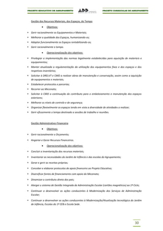 Gestão dos Recursos Materiais, dos Espaços, do Tempo

              Objetivos:

Gerir racionalmente os Equipamentos e Materiais;
Melhorar a qualidade dos Espaços, humanizando-os;
Adaptar funcionalmente os Espaços rentabilizando-os;
Gerir racionalmente o tempo.

              Operacionalização dos objetivos:

Privilegiar a implementação das normas legalmente estabelecidas para aquisição de materiais e
equipamentos;
Manter atualizada a regulamentação da utilização dos equipamentos fixos e dos espaços e dos
respetivos inventários;
Solicitar à DRELVT e CMO a realizar obras de manutenção e conservação, assim como a aquisição
de equipamentos e materiais;
Estabelecer protocolos e parcerias;
Recorrer ao Mecenato;
Solicitar à CMO a continuação do contributo para o embelezamento e manutenção dos espaços
exteriores;
Melhorar os níveis de controlo e de segurança;
Organizar flexivelmente os espaços tendo em vista a diversidade de atividades a realizar;
Gerir eficazmente o tempo destinado a sessões de trabalho e reuniões.



Gestão Administrativo-Financeira

              Objetivos:

Gerir racionalmente o Orçamento;

Angariar e Gerar Recursos Financeiros.

              Operacionalização dos objetivos:

Concluir a inventariação dos recursos materiais;

Inventariar as necessidades do Jardim de Infância e das escolas do Agrupamento;

Gerar e gerir as receitas próprias;

Conceber e elaborar protocolos de apoio financeiro ao Projeto Educativo;

Diversificar fontes de financiamento com apoio do Mecenato;

Dinamizar o contributo direto dos pais;

Alargar o sistema de Gestão Integrada de Administração Escolar (cartões magnéticos) ao 1º Ciclo;

Continuar a desenvolver as ações conducentes à Modernização dos Serviços de Administração
Escolar;

Continuar a desenvolver as ações conducentes à Modernização/Atualização tecnológica do Jardim
de Infância, Escolas do 1º CEB e Escola Sede.




                                                                                            30
 
