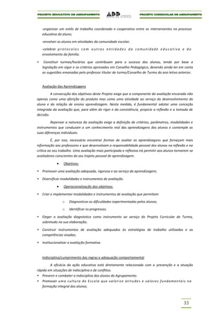 -organizar um estilo de trabalho coordenado e cooperativo entre os intervenientes no processo
   educativo do aluno;

   -envolver os alunos em atividades da comunidade escolar;

   -celebrar p r o t o c o l o s c o m o u t r a s e n t i d a d e s d a c o m u n i d a d e e d u c a t i v a e d o
   envolvimento da família.

    Constituir turmas/horários que contribuam para o sucesso dos alunos, tendo por base a
   legislação em vigor e os critérios aprovados em Conselho Pedagógico, devendo ainda ter em conta
   as sugestões emanadas pelo professor titular de turma/Conselho de Turma do ano letivo anterior.


   Avaliação das Aprendizagens

         A consecução dos objetivos deste Projeto exige que a componente da avaliação encarada não
apenas como uma aferição do produto mas como uma atividade ao serviço do desenvolvimento do
aluno e da relação de ensino aprendizagem. Nesta medida, é fundamental adotar uma conceção
integrada da avaliação que, para além do rigor e da consistência, propicie a reflexão e a tomada de
decisão.

         Repensar a natureza da avaliação exige a definição de critérios, parâmetros, modalidades e
instrumentos que conduzam a um conhecimento real das aprendizagens dos alunos e contemple as
suas diferenças individuais.

          É, por isso, necessário encontrar formas de avaliar as aprendizagens que forneçam mais
informação aos professores e que desenvolvam a responsabilidade pessoal dos alunos na reflexão e na
crítica ao seu trabalho. Uma avaliação mais participada e reflexiva irá permitir aos alunos tornarem-se
avaliadores conscientes do seu trajeto pessoal de aprendizagem.

                    Objetivos:

   Promover uma avaliação adequada, rigorosa e ao serviço da aprendizagem;

   Diversificar modalidades e instrumentos de avaliação.

                    Operacionalização dos objetivos:

   Criar e implementar modalidades e instrumentos de avaliação que permitam:

                   o    Diagnosticar as dificuldades experimentadas pelos alunos;

                   o    Identificar os progressos.

   Eleger a avaliação diagnóstica como instrumento ao serviço do Projeto Curricular de Turma,
   sobretudo na sua elaboração;

   Construir instrumentos de avaliação adequados às estratégias de trabalho utilizadas e as
   competências visadas;

   Institucionalizar a avaliação formativa.



   Indisciplina/cumprimento das regras e adequação comportamental

        A eficácia da ação educativa está diretamente relacionada com a prevenção e a atuação
rápida em situações de indisciplina e de conflitos.
   Prevenir e combater a indisciplina dos alunos do Agrupamento.
   Promover u m a c ultu ra d e E s c ol a q u e v a l o r i z e at i tu d e s e v a lo r e s f u nd a men t a i s n a
   formação integral dos alunos;



                                                                                                              33
 