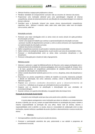 Otimizar horários e espaços para professores e alunos.
   Planificar atividades de enriquecimento curricular indo ao encontro do interesse dos alunos.
   Proporcionar uma motivação adicional para uma aprendizagem integrada de diversas
   competências, através do desenvolvimento de uma filosofia de ensino/aprendizagem em ambiente
   formal e informal.
   Contribuir para a formação integral dos nossos alunos desenvolvendo competências
   cognitivas, sócio - afetivas e motoras: saber, saber estar, saber fazer, saber viver em relação
   com os outros, saber ser.


   Articulação curricular

   Promover uma maior interligação entre os vários níveis de ensino através de ações periódicas
   de articulação curricular:
   - manter uma equipa de trabalho que continue a operacionalização da articulação curricular;
   - promover reuniões de departamento curricular e, entre as várias estruturas com responsabilidade
   na implementação da articulação curricular;
   - elaborar documentos orientadores.
   Definir competências essenciais no pré-escolar e restantes anos de escolaridade.
   Definir critérios de avaliação do Agrupamento, no pré-escolar e por anos de escolaridade e Ciclos.
   Promover a interdisciplinaridade entre as várias áreas curriculares disciplinares e não
   disciplinares.
   Promover a Educação para a Saúde em todo o Agrupamento.


   Biblioteca escolar

   Valorizar e potenciar o papel da Biblioteca/Centro de Recursos como espaço privilegiado para o
   desenvolvimento de atividades de natureza pedagógica, bem como de ocupação de tempos livres
   e de lazer, geradoras de competências potenciadoras de cidadãos críticos e interventivos na
   sociedade da informação e do conhecimento.
   Utilizar o fundo documental existente para as d i f e r e n t e s disciplinas, áreas não disciplinares e
   projetos.
   Desenvolver nos utentes competências e hábitos de trabalho na consulta, tratamento, produção
   e difusão de informação, tais como: selecionar, analisar, criticar e difundir documentos em
   diferentes suportes.
   Propiciar a o s u t e n t e s c o n d i ç õ e s f a v o r á v e i s p a r a o d e s e n v o l v i m e n t o d e
   t r a b a l h o s individuais ou em grupo, por solicitação do aluno ou do professor.
   Cooperar com os docentes na planificação e diversificação das suas atividades de
   ensino/aprendizagem.
   Associar a leitura, em suportes diversificados, à ocupação lúdica dos tempos livres.
Promoção da Articulação Escola-Família

        A escola é uma instituição social que atua como ponte entre a família e a sociedade.

          A escola adquire protagonismo como instituição que educa as atitudes e os comportamentos
do aluno. A família, por sua vez, cumpre um papel determinante na socialização dos jovens e detém a
máxima responsabilidade na formação dos seus filhos. Nesta rede de direitos, deveres e
responsabilidades entre a família e a escola, situa-se a necessidade de colaboração entre as duas
Instituições, visando melhorar a qualidade da escola e facilitar o desenvolvimento e sucesso escolar dos
alunos.

                  Objetivos:

   Corresponsabilizar a família no percurso escolar dos alunos;

   Promover a participação voluntária dos pais, potenciando a sua adesão a programas de
   envolvimento na escola;


                                                                                                           35
 