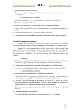Melhorar a comunicação com as famílias;

   Potenciar ações dirigidas aos pais, visando a sua intervenção no acompanhamento do percurso
   escolar dos alunos.

                  Operacionalização dos objetivos:

   Diversificar estratégias de envolvimento de acordo com a variedade e tipo de famílias;

   Desenvolver o Projeto “Escola de Pais”;

   Reativar a Associação de Pais e Encarregados de Educação, da E.B.2.3 dos Pombais;

   Envolver os pais na tomada de decisão sobre questões que têm a ver com a sua colaboração com as
   escolas;

   Estimular a participação dos pais em atividades de natureza educativa;

   Estimular a comunicação formal e informal entre os pais e as estruturas de orientação educativa.



Promoção da Articulação Interinstitucional

        A abertura da escola ao exterior implica o desenvolvimento de uma política de interligação
com os contextos locais, regionais, nacionais e internacionais territorializando a sua política educativa.

          Nesta área de intervenção a escola deverá partilhar as decisões com os representantes locais
(partenariado), vincular comunitariamente a sua política educativa, desenvolver e participar em
iniciativas, atividades e projetos com outras instituições escolares, organizações de saúde, desportivas,
de assistência social, de emprego e de formação profissional, órgãos autárquicos e Projeto SEI!
ODIVELAS.

                  Objetivos:

   Potenciar uma política de negociação e concertação educativa com todos os atores sociais
   intervenientes no processo educativo, visando uma adequada intervenção comunitária;

   Contribuir para o desenvolvimento e valorização da identidade cultural do território local;

   Promover a melhoria da qualidade da escola enquanto prestadora de um serviço social público.

                  Operacionalização dos objetivos:

   Definir os princípios enquadradores para o estabelecimento de parcerias;

   Estabelecer protocolos de cooperação com entidades locais (autarquias, instituições do ensino
   superior, empresas, associações económicas, desportivas, culturais e profissionais);

   Concretizar e articular estratégias de prevenção e de intervenção em parceria com outras
   instituições comunitárias em várias vertentes educativas: saúde, problemas de aprendizagem,
   comportamentos de risco, integração social e profissional, ambiente e outras;

   Continuar a desenvolver projetos em parceria com a C. M. O., Junta de Freguesia e Projeto SEI!
   ODIVELAS;

   Ceder e partilhar espaços e equipamentos;

   Criar dispositivos eficazes de circulação da informação entre a escola e a comunidade.




                                                                                                   36
 