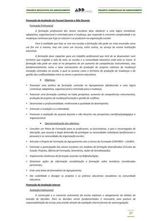 Promoção da Avaliação do Pessoal Docente e Não Docente

   Formação Profissional

        A formação profissional dos atores escolares deve obedecer a uma lógica contextual,
adaptativa, organizacional e orientada para a mudança, que responda à crescente complexidade e às
mudanças continuas que hoje se colocam e se produzem na organização escolar.

        Face à realidade que hoje se vive nas escolas a formação não pode ser mais encarada como
um fim em si mesmo, mas sim como um recurso, entre outros, ao serviço do ensino instituição
educativa.

          A formação deve capacitar para um trabalho profissional que terá de se desenvolver num
território que engloba a sala de aula, as escolas e a comunidade educativa onde esta se insere. A
formação não pode ser vista só na perspetiva de um aumento de competências instrumentais, mas
fundamentalmente como a base estruturante da produção de projetos coletivos de mudança/
inovação centrados na escola, a qual se assume como o território de produção de mudanças e de
gestão das conflitualidades entre os atores e parceiros educativos.

                 Objetivos:

   Promover uma política de formação centrada no Agrupamento obedecendo a uma lógica
   contextual, adaptativa, organizacional e orientada para a mudança;

   Potenciar uma formação contínua na tripla perspetiva: aumento de competências instrumentais,
   produção de projetos de mudança/inovação e gestão de conflitos;

   Desenvolver a profissionalidade, melhorando a qualidade do desempenho;

   Estimular a inovação e a criatividade;

   Promover a avaliação do pessoal docente e não docente nas perspetivas científica/pedagógica e
   organizacional.

                 Operacionalização dos objetivos:

   Conceber um Plano de Formação para os professores, os funcionários, e pais e encarregados de
   educação, que assuma a dupla dimensão de privilegiar as necessidades individuais (profissionais e
   pessoais) e as necessidades da organização escolar;

   Articular o Projeto de Formação do Agrupamento com o Centro de Formação CENFORES – LOURES;

   Estimular a participação dos atores escolares em modelos de formação diversificados (Círculos de
   Estudo, Projetos, Oficina de Formação, Seminários, Ações de Sensibilização);

   Implementar dinâmicas de formação assentes na Reflexão/Ação;

   Dinamizar ações de informação sensibilização e formação sobre temáticas consideradas
   pertinentes;

   Criar uma bolsa de formadores do Agrupamento;

   Dar visibilidade e divulgar os projetos e as práticas educativas inovadoras na comunidade
   educativa.

Promoção da Avaliação Interna

   Avaliação Institucional

        A construção e a crescente autonomia da escola implicam o alargamento do âmbito de
tomada de decisões. Para as decisões serem fundamentadas é necessária uma postura de
responsabilização da escola, procurando através da avaliação interna formas de autorregulação.



                                                                                              37
 