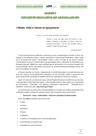 PARTE I
                     PARTE I
       PROJECTO EDUCATIVO DE AGRUPAMENTO
       PROJECTO EDUCATIVO DE AGRUPAMENTO


I Missão, Visão e Valores do Agrupamento


                              "O Saber e o Sentir NUM MUNDO EM MUDANÇA"

                                              "Conduzir a criança tão longe quanto lhe permitam as suas
                                              aptidões, considerada a necessidade de construir o futuro das
                                              sociedades democráticas, e cada vez mais pluralistas, sobre os
                                              múltiplos e variados talentos dos jovens".


                                                                                           talentos dos jovens".



   O nosso Projeto Educativo defende um processo de ensino e aprendizagem centrado no aluno, que
respeite as circunstâncias sociais e culturais, assumindo-se como principal destinatário e toda a razão
de ser do processo de ensino e aprendizagem. Deverá o aluno, ao longo do seu percurso escolar,
consciencializar-se de que é imprescindível a sua participação ativa e responsável na construção da sua
formação enquanto cidadão livre numa sociedade aberta, democrática e em constante mutação. Esta
consciencialização deverá desencadear mecanismos de envolvimento/responsabilização formal dos
pais e encarregados de educação.

   O Projeto Educativo vem nortear o Agrupamento no sentido desenvolver a sua ação educativa com
base num conjunto de princípios/valores definidores de uma formação integral e harmoniosa dos
alunos, potenciando a formação de cidadãos autónomos, responsáveis, tolerantes e solidários.

   Assim, tem sido esta a temática dos nossos últimos Projetos Educativos; acreditarmos que são estes
os grandes pilares da formação dos jovens; a nossa atuação junto dos alunos apoia-se na transmissão
do conhecimento – “Conteúdos” e do saber/ser, saber/estar e saber/crescer - “Educação para a
Cidadania”, tendo como visão “Uma Escola para Todos!”

    O reconhecimento da escola como centro privilegiado de instrução mas também de formação para
a cidadania, justifica a eleição dos seguintes valores como norteadores do presente Projeto:

           Democracia - Justiça - Solidariedade – Tolerância e Igualdade de Oportunidades

   Assim, são valores a defender pela nossa escola:

      O saber;

      A pessoa;

      A liberdade;

      A justiça;

      A cidadania;

      O respeito e a aceitação do outro e das suas diferenças;

      A aprendizagem ao longo da vida;

      A qualidade do serviço educativo.


                                                                                                            4
 