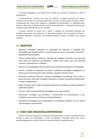 As decisões pedagógicas e de gestão devem sempre que possíveis ser favoráveis à ideia de
Agrupamento.

   O desenvolvimento curricular terá como fio condutor, as opções decorrentes do projeto
educativo, a autonomia e os normativos conducentes ao acesso e sucesso escolar de todos os alunos.
À organização das Turmas está subjacente a igualdade de oportunidades e a integração social.
Devem-se desenvolver procedimentos que sejam descentralizadores e autónomos promotores de
mudança e aproveitamento dos recursos existentes.

    O projeto curricular de escola virá a refletir a realidade da comunidade educativa que
beneficia. Pelo exposto não poderá ser um documento acabado, mas um conjunto de metas e
orientações dedicadas a comportar uma realidade educativa concreta, vinculada ao seu projeto
educativo.



2 – OBJJETIIVOS
2 – OB ET VOS
   Selecionar estratégias traduzidas na capacidade de responder à satisfação das
   necessidades da educação básica, à universalização do acesso à educação e fomentar a
   igualdade de oportunidades;
   Tornar a Escola atrativa, dinâmica e geradora de mudança, de forma a que seja vista
   como marco de referência, possibilitando o debate entre todos, para uma educação
   acessível e orientada para a cidadania.
   Valorizar o ato pedagógico onde aos alunos seja reconhecida importância e participação;
   Permitir e facilitar um diagnóstico da escola e estabelecer prioridades pedagógicas em
   todos os graus de ensino (pré-escolar, primeiro, segundo e terceiros ciclos);
   Desenvolver políticas de forma a articular metodologias reconhecidas entre todos os
   graus de ensino, onde todos os agentes educativos se revejam nas políticas estabelecidas
   em todo o agrupamento;
   Definir de forma clara o objeto de gestão educacional e privilegiar decisões baseadas na
   gestão dos conflitos;
   Procurar e testar novas experiências pedagógicas com rigor científico;
   Desenvolver estratégias que permitam o conhecimento do funcionamento e das
   condições em que ocorre o processo ensino/aprendizagem;
   Implementar estratégias para responsabilizar a comunidade educativa nos seus deveres
   de participação e envolvimento;



3 – PARA UMA PEDAGOGIIA DIIFERENCIIADA
3 – PARA UMA PEDAGOG A D FERENC ADA
   Recorrer a currículos alternativos, a atividades de enriquecimento curricular, a utilização de aulas
de apoio a alunos com dificuldades, a Cursos de Educação e Formação (CEF's) entre outras
práticas pedagógicas no sentido de diminuir as taxas de insucesso e abandono escolar.




                                                                                                 41
 
