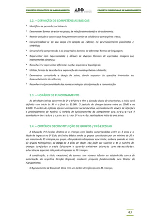 1.2. – DEFINIÇÃO DE COMPETÊNCIAS BÁSICAS
* Identificar-se pessoal e socialmente

* Desenvolver formas de estar no grupo, de relação com a tarefa e de autonomia;

* Revelar atitudes e valores que lhes permitam tornar-se solidários e com espírito crítico;

* Consciencializar-se do seu corpo em relação ao exterior, no desenvolvimento psicomotor e
  simbólico;

* Ser sensível à compreensão e ao progressivo domínio de diferentes formas de linguagem;

* Representar com expressividade e através de diversas técnicas de expressão, imagens que
  interiormente construiu;

* Reconhecer e representar diferentes noções espaciais e topológicas;

* Utilizar formas de descoberta e exploração do mundo próximo e distante;

* Demonstrar curiosidade e desejo de saber, dando respostas às questões levantadas no
  desenvolvimento das ciências;

* Reconhecer a funcionalidade das novas tecnologias da informação e comunicação.



   1.3. – HORÁRIO DE FUNCIONAMENTO
    As atividades letivas decorrem de 2ª a 6ª-feira e têm a duração diária de cinco horas; o início será
definido com início às 9h e o final às 15.00h. O período de almoço decorre entre as 12h00 e as
13h00. O Jardim-de-infância oferece componente socioeducativa, nomeadamente serviço de refeições
e prolongamento de horário. O horário de funcionamento da componente s o c i o e d u c a t i v a é
acordado e n t r e t o d o s o s p a r c e i r o s n a 1 ª r e u n i ã o , realizada no início do ano letivo.



   1.4. – CRITÉRIOS DECONSTITUIÇÃO DE GRUPOS / PRÉ-ESCOLAR
    A Educação Pré-Escolar destina-se a crianças com idades compreendidas entre os 3 anos e a
idade de ingresso no 1º Ciclo do Ensino Básico sendo os grupos constituídos por um mínimo de 20 e
um máximo de 25 crianças por grupo, não podendo ultrapassar esse limite, embora quando se trate
de grupos homogéneos de crianças de 3 anos de idade, não pode ser superior a 15 o número de
crianças confiadas a cada Educador e quando existirem crianças com necessidades
educativas especiais não pode ultrapassar as 20 crianças.

   A constituição, a título excecional, de turmas com número inferior ao estabelecido carece de
autorização da respetiva Direção Regional, mediante proposta fundamentada pelo Diretor do
Agrupamento.

   O Agrupamento de Escolas D. Dinis tem um Jardim de Infância com 45 crianças.




                                                                                                      43
 