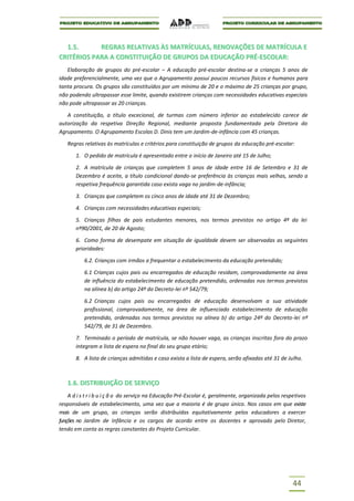 1.5.      REGRAS RELATIVAS ÀS MATRÍCULAS, RENOVAÇÕES DE MATRÍCULA E
CRITÉRIOS PARA A CONSTITUIÇÃO DE GRUPOS DA EDUCAÇÃO PRÉ-ESCOLAR:
   Elaboração de grupos do pré-escolar – A educação pré-escolar destina-se a crianças 5 anos de
idade preferencialmente, uma vez que o Agrupamento possui poucos recursos físicos e humanos para
tanta procura. Os grupos são constituídos por um mínimo de 20 e o máximo de 25 crianças por grupo,
não podendo ultrapassar esse limite, quando existirem crianças com necessidades educativas especiais
não pode ultrapassar as 20 crianças.

   A constituição, a título excecional, de turmas com número inferior ao estabelecido carece de
autorização da respetiva Direção Regional, mediante proposta fundamentada pela Diretora do
Agrupamento. O Agrupamento Escolas D. Dinis tem um Jardim-de-infância com 45 crianças.

   Regras relativas às matrículas e critérios para constituição de grupos da educação pré-escolar:

       1. O pedido de matrícula é apresentado entre o início de Janeiro até 15 de Julho;

       2. A matrícula de crianças que completem 5 anos de idade entre 16 de Setembro e 31 de
       Dezembro é aceite, a título condicional dando-se preferência às crianças mais velhas, sendo a
       respetiva frequência garantida caso exista vaga no jardim-de-infância;

       3. Crianças que completem os cinco anos de idade até 31 de Dezembro;

       4. Crianças com necessidades educativas especiais;

       5. Crianças filhas de pais estudantes menores, nos termos previstos no artigo 4º da lei
       nº90/2001, de 20 de Agosto;

       6. Como forma de desempate em situação de igualdade devem ser observadas as seguintes
       prioridades:

          6.2. Crianças com irmãos a frequentar o estabelecimento da educação pretendido;

          6.1 Crianças cujos pais ou encarregados de educação residam, comprovadamente na área
          de influência do estabelecimento de educação pretendido, ordenadas nos termos previstos
          na alínea b) do artigo 24º do Decreto-lei nº 542/79;

          6.2 Crianças cujos pais ou encarregados de educação desenvolvam a sua atividade
          profissional, comprovadamente, na área de influenciado estabelecimento de educação
          pretendido, ordenadas nos termos previstos na alínea b) do artigo 24º do Decreto-lei nº
          542/79, de 31 de Dezembro.

       7. Terminado o período de matrícula, se não houver vaga, as crianças inscritas fora do prazo
       integram a lista de espera no final do seu grupo etário;

       8. A lista de crianças admitidas e caso exista a lista de espera, serão afixadas até 31 de Julho.



   1.6. DISTRIBUIÇÃO DE SERVIÇO
    A d i s t r i b u i ç ã o do serviço na Educação Pré-Escolar é, geralmente, organizada pelos respetivos
responsáveis de estabelecimento, uma vez que a maioria é de grupo único. Nos casos em que existe
mais de um grupo, as crianças serão distribuídas equitativamente pelos educadores a exercer
funções no Jardim de Infância e os cargos de acordo entre os docentes e aprovado pelo Diretor,
tendo em conta as regras constantes do Projeto Curricular.




                                                                                                     44
 