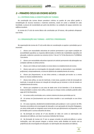 2 – PRIIMERO CIICLO DO ENSIINO BÁSIICO
2 – PR MERO C CLO DO ENS NO BÁS CO
   2.1. CRITÉRIOS PARA A CONSTITUIÇÃO DE TURMAS
    Na constituição das turmas devem prevalecer critérios no quadro de uma eficaz gestão e
rentabilização de recursos humanos e materiais existentes, tendo em conta a realidade de cada
localidade, a procura de escolaridade por parte das famílias e as condições de espaço existentes nos
edifícios escolares.

   As turmas do 1º ciclo do ensino Básico são constituídas por 24 alunos, não podendo ultrapassar
esse limite;



   2.2. ORGANIZAÇÃO DAS TURMAS – ASPETOS E PRIORIDADES


   Na organização das turmas do 1º ciclo serão tidos em consideração os aspetos e prioridades que se
enunciam:

      1. Alunos com necessidades educativas de carácter permanente e que exijam condições de
      acessibilidade específicas ou respostas diferenciadas no âmbito das modalidades específicas de
      educação, conforme o previsto nos números 4,5,6 e 7 do art.º nº 19 do Decreto-lei nº 3/2008 de
      7 de Janeiro

      2. Alunos com necessidades educativas especiais de carácter permanente não abrangidos nas
      condições referidas na alínea anterior;

       4.   Alunos com irmãos já matriculados no ensino básico no estabelecimento de ensino;

      5. Alunos cujos pais ou encarregados de educação residam ou desenvolvam a sua atividade
      profissional, comprovadamente, na área de influência do estabelecimento de ensino;

      6. Alunos que frequentaram, no ano letivo anterior, a educação pré-escolar ou o ensino
      básico no mesmo estabelecimento;

      7. Alunos mais velhos, no caso de matrícula, e mais novos, quando se trate de renovação de
      matrícula, à exceção de alunos em situação de retenção que já iniciaram o ciclo de estudos no
      estabelecimento de ensino;

      8. Alunos que completem os seis anos de idade entre 16 de Setembro e 31 de Dezembro,
      tendo prioridade os alunos mais velhos, sendo que as crianças nestas condições poderão obter
      vaga até 31 de Dezembro;

       9.   As turmas serão constituídas com o número máximo de alunos permitidos por lei;

       10. As turmas em funcionamento num ano letivo mantêm a sua constituição no ano letivo
       imediato;

       11. Em casos especiais, devidamente fundamentados pelo professor e com o parecer do SPO,
       havendo concordância do encarregado de educação e com aprovação do Conselho Pedagógico,
       um aluno retido pode ser integrado numa turma do ano que efetivamente vai frequentar, se tal
       for benéfico para o sucesso educativo do aluno;

       12. Na formação de turmas de 1º ano deverão ser tidas em conta as informações das
       educadoras de infância, com base no processo Individual da Criança;

       13. Na formação de turmas do 1º ano os grupos oriundos do jardim-de-infância e outras
       instituições, caso não possam integrar a mesma turma serão divididos de acordo com as
       preferências dos encarregados de educação e as informações das educadoras de infância;


                                                                                               45
 