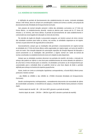 2.4. HORÁRIO DE FUNCIONAMENTO


    A definição do período de funcionamento dos estabelecimentos de ensino, incluindo atividades
letivas e não letivas, deve ter sempre em consideração o número de turmas a acolher, sem prejuízo do
funcionamento das Atividades de Enriquecimento Curricular.

   Sem prejuízo da normal duração semanal e diária das atividades curriculares no 1.º Ciclo do
Ensino Básico, os estabelecimentos deverão manter-se abertos pelo menos até às 17 horas 30
minutos e, no mínimo, oito horas diárias. O período de funcionamento de cada estabelecimento é
comunicado aos encarregados de educação no início do ano letivo.

   Por decisão do órgão de direção e procurando assegurar, um horário comum de início e termo
das atividades escolares para todos os alunos, nas escolas, as atividades organizam-se em regime
normal, as quais decorrem de segunda-feira a sexta-feira.

   Excecionalmente, sempre que as instalações não permitam o funcionamento em regime normal,
as atividades do 1.º Ciclo do Ensino Básico serão organizadas em regime duplo: um turno de manhã e
outro de tarde. Esta situação depende de autorização específica da Direção Regional de Educação e
ocorre unicamente se as instalações não permitirem o regime normal em razão do número de
turmas constituídas no estabelecimento de ensino em relação às salas disponíveis.

    Sempre que as atividades escolares decorram nos períodos da manhã e da tarde, o intervalo do
almoço não poderá ser inferior a uma hora para estabelecimentos de ensino dotados de refeitório e
de uma hora e trinta minutos para os restantes. As atividades curriculares ou de enriquecimento que
vocacionadas para a atividade física só poderão iniciar-se uma hora depois de findo o período
definido para almoço no horário do respetivo grupo/turma.

   Assim, tendo em conta as orientações legislativas correspondentes, a Escola EB1/JI, Maria Lamas
praticará o horário normal:

   - das 9h00m às 12h00m e das 13h30m às 17h30m (Incluindo Atividades de Enriquecimento
Curricular);

   Devido constrangimentos inultrapassáveis, nomeadamente decorrentes da necessidade de oferta
da escolaridade cumulativa à inexistência de espaços, a Escola EB1 Rainha Santa praticará o horário
duplo:

   - horário duplo da manhã - 8h – 13h (com AEC’s durante o período da tarde);

   - horário duplo da tarde : 13h15m – 18h15m (com AEC's durante o período da manhã);




                                                                                             47
 