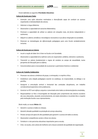 Foram definidas as seguintes Prioridades Educativas:

Cultura de Escola para Todos

      Estimular uma ação educativa motivadora e diversificada capaz de conduzir ao sucesso
      respeitando a individualidade dos alunos;

      Valorizar a Língua Materna;

      Desenvolver a capacidade de raciocínio Matemático;

      Promover a capacidade de utilizar os saberes em situações reais, de forma independente e
      autónoma;

      Adquirir os saberes científicos e tecnológicos necessários à sua eficaz integração na sociedade;

      Potenciar as metodologias da diferenciação pedagógica para uma Escola verdadeiramente
      inclusiva.



Cultura de Escola para os Valores

      Incutir a noção de Saber Ser e Estar na Escola e em Sociedade;

      Desenvolver a capacidade de se afirmar como ser responsável, solidário, tolerante e autónomo;

      Transmitir os valores fundamentais e regras de conduta no campo da sexualidade, numa
      perspetiva da Educação para os Afetos;

      Consciencializar para a necessidade de se preservar o património histórico e ambiental;


Cultura de Trabalho Colaborativo

      Promover nos alunos a dinâmica de grupo, a entreajuda, e o espírito crítico;

      Estabelecer uma relação pedagógica assente na confiança, na reciprocidade, no diálogo e na
      partilha;

      Assegurar a articulação vertical e horizontal dos conteúdos disciplinares, em trabalho
      corroborativo/cooperativo entre professores;

      Construir os PCT num esforço conjunto e concertado entre todos os elementos/partes envolvidas;

      Responsabilizar os Pais e Encarregados de Educação pelo cumprimento dos deveres escolares
      dos seus educandos, atuando construtivamente, de modo sistemático e incutindo-lhes o respeito
      pela instituição Escola e seus representantes.


   Deste modo, as nossas Metas são:

      Garantir o sucesso a todas as crianças;

      Garantir elevada qualidade na prestação do serviço educativo;

      Prestar serviços de apoio de alta qualidade para garantir o sucesso de todos os alunos;

      Desenvolver competências sociais e éticas nos alunos;

      Fortalecer e criar parcerias educativas importantes para a escola;

      Criar, na escola, uma cultura de melhoria com a busca constante da qualidade da organização.




                                                                                                   5
 