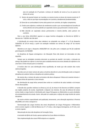 atas de avaliação do 3º período e sínteses de trabalho de turma e/ ou em parecer do
            diretor de turma;

       9. Dentro do possível devem ser inseridos na mesma turma os alunos da mesma escola do 1º
           ciclo, a não ser que haja recomendações em contrário, devidamente fundamentadas;

       10. Deve dar-se continuidade à turma salvo parecer em contrário, de órgãos competentes;

       11. Tendo como objetivo a melhoria do rendimento escolar e por recomendação do Conselho de
            turma /diretor de turma poderão ser separados alunos que pertenciam à mesma turma;

       12. Não deverão ser separados alunos pertencentes à mesma família, salvo parecer em
            contrário.

   Para o ano letivo 2011/2012 vigoram as cargas horárias divulgadas no Decreto-Lei 8/2011 e
Decreto-lei n° 50/2011 de 8 de abril.

    A distribuição do serviço letivo deve obedecer ao estipulado nos artigos 2° e 3º do Despacho
5328/2011 de 28 de março, a partir da avaliação realizada nos termos do artigo 16° do mesmo
diploma.

   Mantém-se em vigor o Despacho 14026/2007 de 3 de julho com a redação que lhe foi conferida
pelo Despacho 13170/2009.

   As disciplinas de línguas estrangeiras e de Educação Física não devem ser lecionadas em dias
seguidos;

   Sempre que as atividades escolares decorram no período da manhã e da tarde, o intervalo do
almoço não poderá ser inferior a uma hora para estabelecimentos de ensino dotados de refeitório e de
uma hora e trinta minutos pare os restantes;

   O horário deve ter uma distribuição letiva equilibrada, de modo que não existam dias muito
sobrecarregados;

    Nos dias com um maior número de aulas os horários deverão ter uma distribuição onde se integrem
disciplinas de carácter teórico e disciplines de carácter prático;

    No mesmo dia, o número de aulas curriculares não deve ultrapassar 4 blocos de noventa minutos =
8 tempos letivos de quarenta e cinco minutos.

    Na distribuição da carga letiva semanal deve evitar-se a existência de aulas isoladas e de tempos
letivos desocupados.

    A decisão das questões relativas às alíneas a), b) e f), do Anexo III do Decreto-Lei 8/2011 compete
aos órgãos próprios da escola, respeitando o disposto nas mesmas. No caso da alínea f) do anexo
acima citado a carga horária é distribuída pela Língua Portuguesa ou Matemática ou para atividades
de acompanhamento do estudo. Assim, não pode ser usada para o reforço da carga horária de outras
disciplinas.

   No ensino artístico especializado será publicada, brevemente, uma alteração legislativa à Portaria
691/2009, com vista a assegurar a:

   Harmonização das cargas horárias das áreas disciplinares de Língua Portuguesa e Matemática
entre o ensino regular e o EAE da Música nos 2° e 3° ciclos, e das Línguas Estrangeiras, no 3º ciclo, com
o ensino regular;

   Manutenção da área não disciplinar de Formação Cívica;

   A exclusão da Oferta de Escola, apenas aplicável ao Curso Básico de Música.

   Para implementação dos novos PPEB estipula-se o seguinte:



                                                                                                  53
 