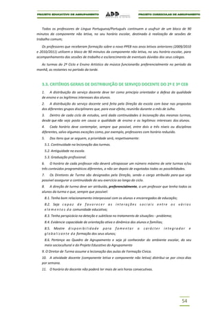 Todos os professores de Língua Portuguesa/Português continuem a usufruir de um bloco de 90
minutos da componente não letiva, no seu horário escolar, destinado à realização de sessões de
trabalho comum;

   Os professores que receberam formação sobre o novo PPEB nos anos letivos anteriores (2009/2010
e 2010/2011) utilizem o bloco de 90 minutos da componente não letiva, no seu horário escolar, para
acompanhamento das sessões de trabalho e esclarecimento de eventuais dúvidas dos seus colegas.

  As turmas do 2º Ciclo e Ensino Artístico da música funcionarão preferencialmente no período da
manhã, as restantes no período da tarde.



   3.3. CRITÉRIOS GERAIS DE DISTRIBUIÇÃO DE SERVIÇO DOCENTE DO 2º E 3º CEB
   1. A distribuição do serviço docente deve ter como princípio orientador a defesa da qualidade
   de ensino e os legítimos interesses dos alunos.
   2. A distribuição do serviço docente será feita pela Direção da escola com base nas propostas
   dos diferentes grupos disciplinares que, para esse efeito, reunirão durante o mês de Julho.
   3. Dentro de cada ciclo de estudos, será dada continuidades à lecionação das mesmas turmas,
   desde que não seja posta em causa a qualidade de ensino e os legítimos interesses dos alunos.
   4. Cada horário deve contemplar, sempre que possível, entre dois a três níveis ou disciplinas
   diferentes, salvo algumas exceções como, por exemplo, professores com horário reduzido.
   5.   Dos itens que se seguem, a prioridade será, respetivamente:
     5.1. Continuidade na lecionação das turmas.
     5.2. Antiguidade na escola.
     5.3. Graduação profissional.
   6. O horário de cada professor não deverá ultrapassar um número máximo de sete turmas e/ou
   três conteúdos programáticos diferentes, a não ser depois de esgotadas todas as possibilidades.
   7. Os Diretores de Turma são designados pela Direção, sendo o cargo atribuído para que seja
   possível assegurar a continuidade do seu exercício ao longo do ciclo.
   8. A direção de turma deve ser atribuída, preferencialmente, a um professor que tenha todos os
   alunos da turma e que, sempre que possível:
     8.1. Tenha bom relacionamento interpessoal com os alunos e encarregados de educação;
     8.2. Seja c a p a z d e f a v o r e c e r a s i n t e r a ç õ e s s o c i a i s e n t r e o s v á r i o s
     e l e m e n t o s d a comunidade educativa;
     8.3. Tenha perspicácia na deteção e subtileza no tratamento de situações - problema;
     8.4. Evidencie capacidade de orientação ativa e dinâmica dos alunos e famílias;
     8.5. Mostre d i s p o n i b i l i d a d e p a r a f o m e n t a r   o   carácter     integrador        e
     g l o b a l i z a n t e d a formação dos seus alunos;
     8.6. Pertença ao Quadro de Agrupamento e seja já conhecedor do ambiente escolar, do seu
     meio sociocultural e do Projeto Educativo do Agrupamento
   9. O Diretor de Turma assume a lecionação das aulas de Formação Cívica.
   10. A atividade docente (componente letiva e componente não letiva) distribui-se por cinco dias
   por semana.
   11. O horário do docente não poderá ter mais de seis horas consecutivas.




                                                                                                       54
 