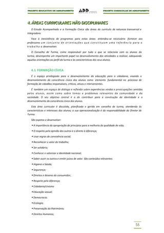 4..ÁREAS CURRIICULARES NÃO DIISCIIPLIINARES
4 ÁREAS CURR CULARES NÃO D SC PL NARES
    O Estudo Acompanhado e a Formação Cívica são áreas do currículo de natureza transversal e
integradora.

     Face à inexistência de programas para estas áreas entendeu-se necessário fornecer aos
professores u m c o n j u n t o d e o r i e n t a ç õ e s q u e c o n s t i t u a m u m a r e f e r ê n c i a p a r a o
t r a b a l h o a desenvolver.

   O Conselho de Turma, como responsável por tudo o que se relaciona com os alunos da
turma, desempenha um importante papel no desenvolvimento das atividades a realizar, adequando
aquelas orientações ao perfil da turma e às características dos seus alunos.


    4. 1. FORMAÇÃO CÍVICA
   É o espaço privilegiado para o desenvolvimento da educação para a cidadania, visando o
desenvolvimento da consciência cívica dos alunos como elemento fundamental no processo de
formação de cidadãos responsáveis, críticos, ativos e intervenientes.

   É também um espaço de diálogo e reflexão sobre experiências vividas e preocupações sentidas
pelos alunos, assim com o sobre temas e problemas relevantes da comunidade e da
sociedade. O seu objetivo central é o de contribuir para a construção da identidade e o
desenvolvimento da consciência cívica dos alunos.

   Esta área curricular é discutida, planificada e gerida em conselho de turma, atendendo às
características e interesses dos alunos; a sua operacionalização é da responsabilidade do Diretor de
Turma.

    São aspetos a desenvolver:

     A importância da apropriação de princípios para a melhoria da qualidade de vida;
     O respeito pela opinião dos outros e o direito à diferença;
     Usar regras de convivência social;
     Reconhecer o valor do trabalho;
     Ser solidário;
     Conhecer e valorizar a identidade nacional;
     Saber ouvir os outros e emitir juízos de valor. São conteúdos relevantes:
     Higiene e Saúde;
     Segurança;
     Direitos e deveres do consumidor;
     Respeito pela diferença;
     Cidadania/civismo
     Educação sexual;
     Democracia;
     Ecologia;
     Preservação do Património;
     Direitos Humanos;


                                                                                                               55
 