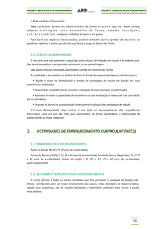  Solidariedade e Voluntariado
    Estes conteúdos devem ser desenvolvidos de forma atrativa e criativa. Assim, devem
utilizar-se e s t r a t é g i a s c o m o A s s e m b l e i a d e T u r m a , d e b a t e s , e x p o s i ç õ e s ,
a n á l i s e d e n o t í c i a s , colóquios, trabalhos de pares e em grupo.

   Para além do s aspetos mencionados, poderá também fazer a gestão de assuntos ou
problemas relativos à turma, gestão esta que ficará a cargo do Diretor de Turma.



      4.2. ESTUDO ACOMPANHADO
   É uma área que visa promover a aquisição, pelos alunos, de métodos de estudo e de trabalho que
lhes permitam realizar com crescente autonomia, a sua aprendizagem.

      Esta área curricular é discutida, planificada e gerida em Conselho de Turma.

      As atividades a desenvolver no âmbito da Área do Estudo Acompanhado devem contribuir para a:

        Ajudar o aluno na identificação e análise de estratégias de estudo em função das suas
caraterísticas individuais;

        Desenvolver competências de consulta e utilização de diversas fontes de informação;
      Estimular no aluno a capacidade de reconhecer as suas motivações e interesses e de concretizá-
las em atividades;

        Orientar os alunos na autoavaliação relativamente à eficácia das estratégias de estudo.
   O Estudo Acompanhado deve centrar a sua ação no desenvolvimento das competências
transversais, uma vez que são estas que representam, de forma significativa, a estruturação do
conhecimento de modo integrado.




5..
5          ACTIIVIIDADES DE ENRIIQUECIIMENTO CURRIICULAR ((AECS))
           ACT V DADES DE ENR QUEC MENTO CURR CULAR AECS

      5.1. PRIMEIRO CICLO DO ENSINO BÁSICO
      Apoio ao Estudo (1º,2º,3º e 4º anos de escolaridade)

   Ensino da Música / EM (1º, 2º, 3º e 4º anos de escolaridade) Atividade Física e Desportiva (1º, 2º 3º
e 4º anos de escolaridade), Ensino do Inglês / EI (1º e 2.º; 3º e 4º anos de escolaridade,
preferencialmente)



      5.2 SEGUNDO E TERCEIRO CICLOS DO ENSINO BÁSICO
    A Escola oferece a todos os alunos atividades que lhes permitam a ocupação de tempos não-
letivos, contribuindo para um maior envolvimento dos alunos. Estas atividades de natureza lúdica,
cultural e/ou desportiva, são de escolha facultativa e pretendem contribuir para tornar a escola
mais atrativa.




                                                                                                            56
 
