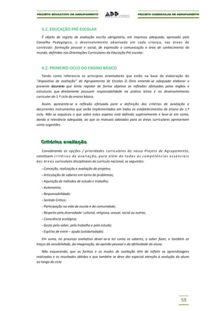 6.1. EDUCAÇÃO PRÉ-ESCOLAR
   É objeto de registo de avaliação escrito obrigatório, em impresso adequado, aprovado pelo
Conselho Pedagógico, o desenvolvimento observado em cada criança, nas áreas de
conteúdo: formação pessoal e social, de expressão e comunicação e área de conhecimento do
mundo, definidas nas Orientações Curriculares da Educação Pré-escolar.



    6.2. PRIMEIRO CICLO DO ENSINO BÁSICO
    Tendo como referencia os princípios orientadores que estão na base da elaboração do
“dispositivo de avaliação” do Agrupamento de Escolas D. Dinis entende-se adequado elaborar o
presente documento que tenta registar de forma objetiva as reflexões efetuadas pelos órgãos e
estruturas que diretamente possuem responsabilidade na prática letiva e no desenvolvimento
curricular do 1.º ciclo do ensino básico.

    Assim, apresenta-se a reflexão efetuada para a definição dos critérios de avaliação e
decorrentes instrumentos que serão implementados em todos os estabelecimentos de ensino do 1.º
ciclo. Não se esqueceu o que sobre estes aspetos está definido superiormente e teve-se em conta,
dando a relevância adequada, ao que os manuais adotados para as áreas curriculares apresentam
como sugestões.



   Criitériios avalliiação
   Cr tér os ava ação
    Considerando as opções / prioridades curriculares do nosso Projeto de Agrupamento,
constituem c r i t é r i o s d e a v a l i a ç ã o , p a r a a l é m d e t o d a s a s c o m p e t ê n c i a s e s s e n c i a i s
d a s á r e a s curriculares disciplinares do currículo nacional, os seguintes:

    - Conceção, realização e avaliação de projetos;
    - Articulação de saberes em torno de problemas;
    - Aquisição de métodos de estudo e trabalho;
    - Autonomia;
    - Responsabilidade;
    - Sentido Crítico;
    - Participação na vida da escola e da comunidade;
    - Respeito pela diversidade: cultural, religiosa, sexual, racial ou outras;
    - Consciência ecológica;
    - Gosto pelo saber, pelo trabalho e pelo estudo;
    - Espírito de entre – ajuda (solidariedade).

    Em suma, no processo avaliativo dever-se-á ter conta os saberes, o saber fazer, e também os
traços da sensibilidade, da imaginação, da opinião pessoal e da afetividade do aluno.

    Não esquecendo, que as formas e os modos de avaliação têm de refletir as aprendizagens
realizadas e os resultados obtidos e que também se deve dar especial atenção à evolução do aluno
ao longo do ciclo.




                                                                                                                           59
 